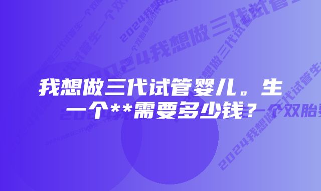 我想做三代试管婴儿。生一个**需要多少钱？