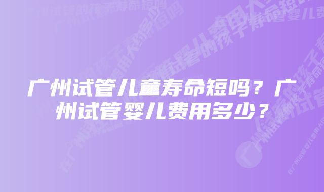 广州试管儿童寿命短吗？广州试管婴儿费用多少？