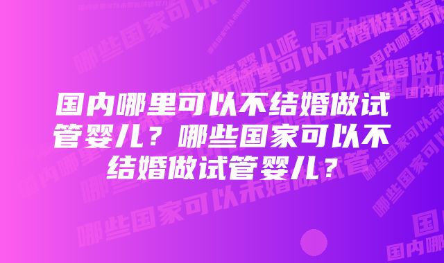 国内哪里可以不结婚做试管婴儿？哪些国家可以不结婚做试管婴儿？