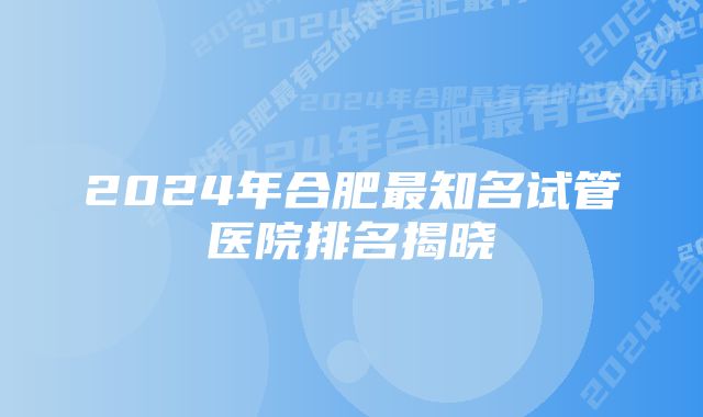 2024年合肥最知名试管医院排名揭晓