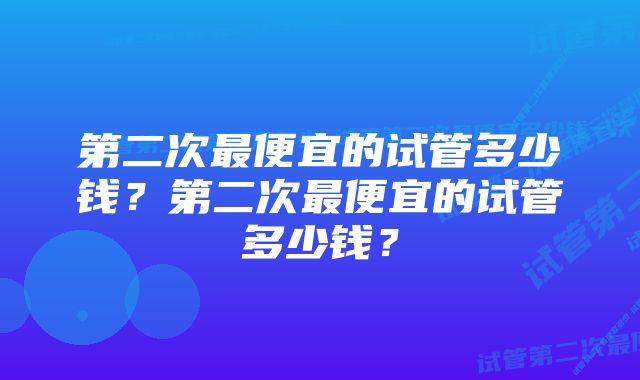 第二次最便宜的试管多少钱？第二次最便宜的试管多少钱？