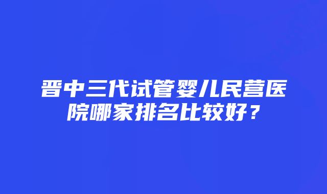 晋中三代试管婴儿民营医院哪家排名比较好？