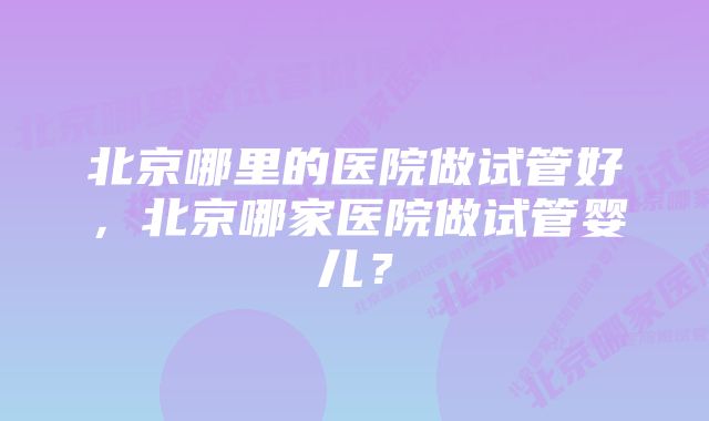 北京哪里的医院做试管好，北京哪家医院做试管婴儿？