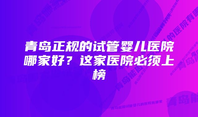 青岛正规的试管婴儿医院哪家好？这家医院必须上榜