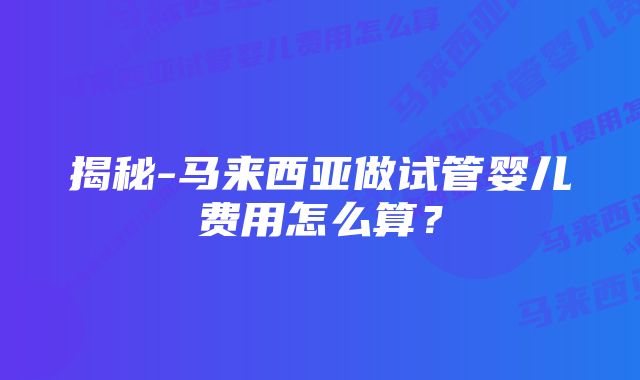 揭秘-马来西亚做试管婴儿费用怎么算？