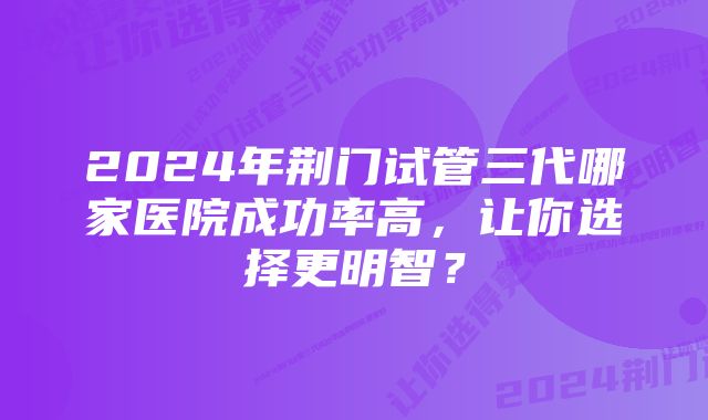 2024年荆门试管三代哪家医院成功率高，让你选择更明智？