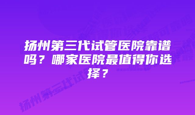 扬州第三代试管医院靠谱吗？哪家医院最值得你选择？