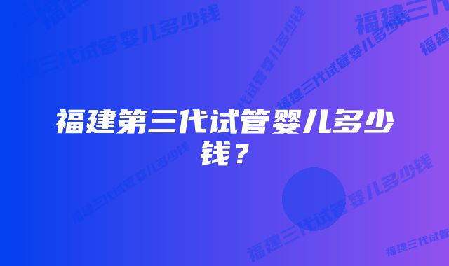 福建第三代试管婴儿多少钱？