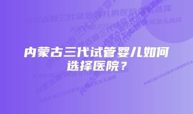 内蒙古三代试管婴儿如何选择医院？