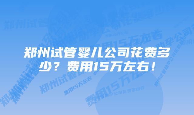 郑州试管婴儿公司花费多少？费用15万左右！