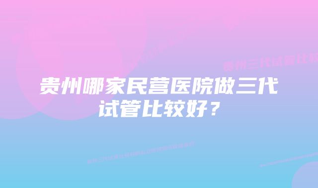 贵州哪家民营医院做三代试管比较好？