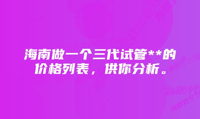 海南做一个三代试管**的价格列表，供你分析。