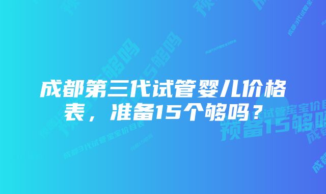 成都第三代试管婴儿价格表，准备15个够吗？