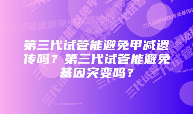 第三代试管能避免甲减遗传吗？第三代试管能避免基因突变吗？