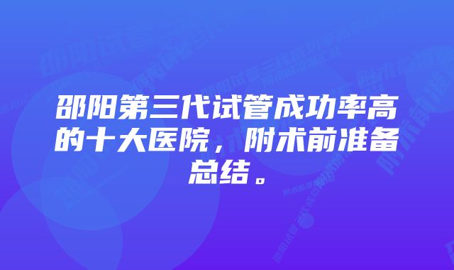 邵阳第三代试管成功率高的十大医院，附术前准备总结。