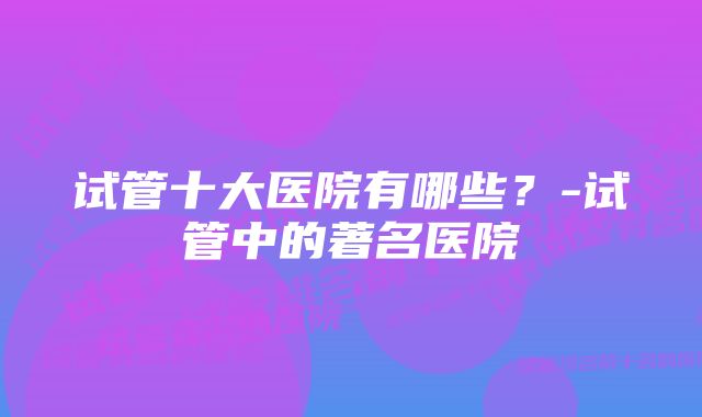 试管十大医院有哪些？-试管中的著名医院