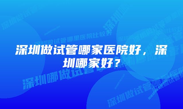 深圳做试管哪家医院好，深圳哪家好？