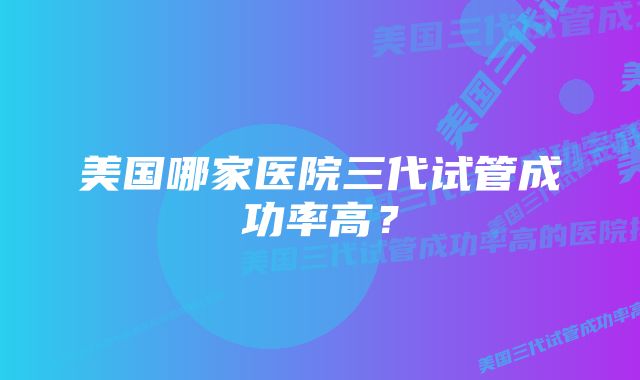 美国哪家医院三代试管成功率高？