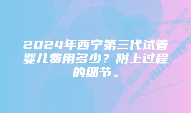 2024年西宁第三代试管婴儿费用多少？附上过程的细节。