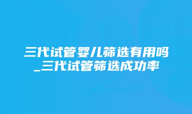 三代试管婴儿筛选有用吗_三代试管筛选成功率