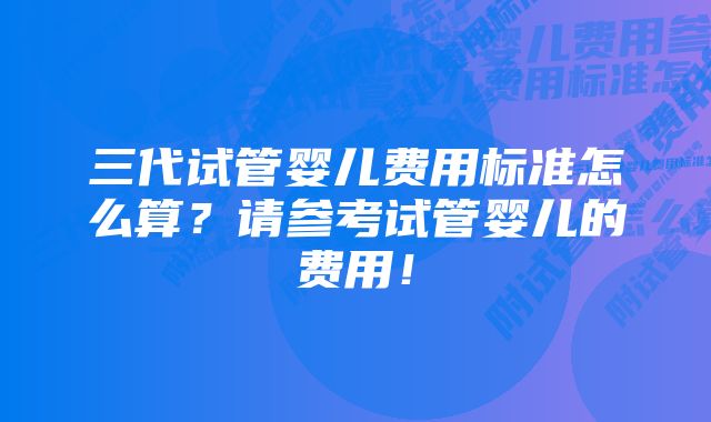 三代试管婴儿费用标准怎么算？请参考试管婴儿的费用！