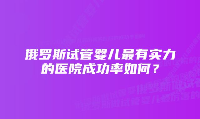 俄罗斯试管婴儿最有实力的医院成功率如何？