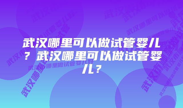 武汉哪里可以做试管婴儿？武汉哪里可以做试管婴儿？