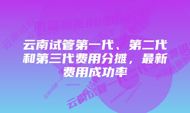 云南试管第一代、第二代和第三代费用分摊，最新费用成功率