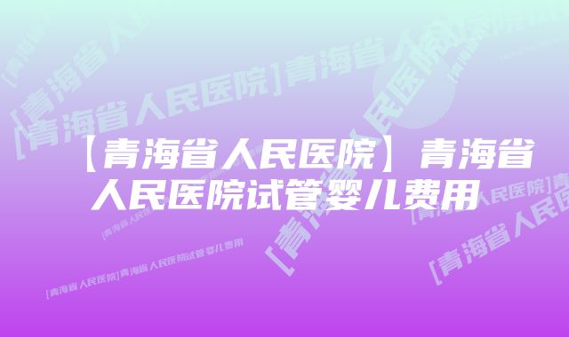 【青海省人民医院】青海省人民医院试管婴儿费用