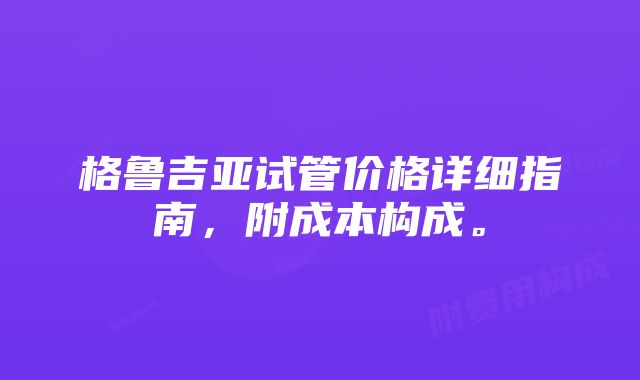 格鲁吉亚试管价格详细指南，附成本构成。