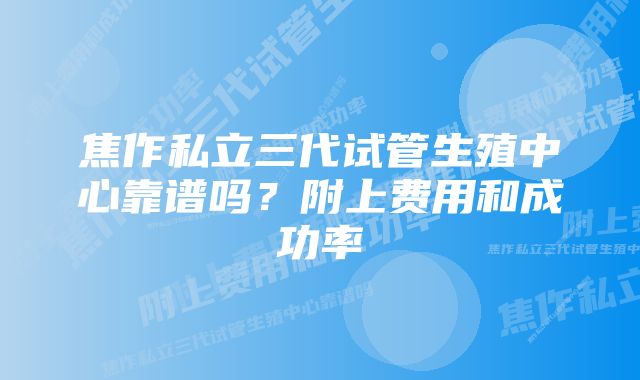 焦作私立三代试管生殖中心靠谱吗？附上费用和成功率