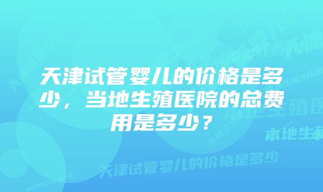 天津试管婴儿的价格是多少，当地生殖医院的总费用是多少？