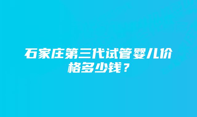 石家庄第三代试管婴儿价格多少钱？