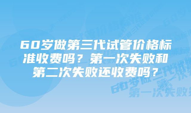 60岁做第三代试管价格标准收费吗？第一次失败和第二次失败还收费吗？