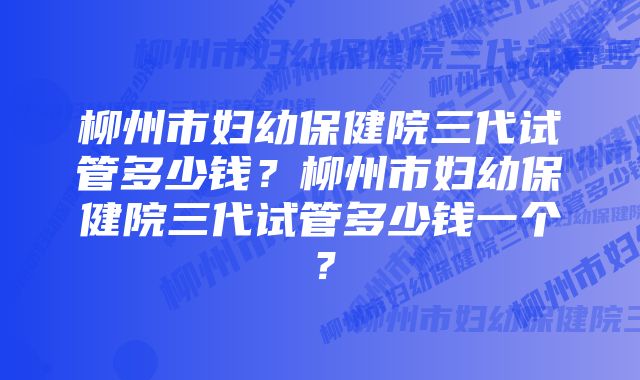 柳州市妇幼保健院三代试管多少钱？柳州市妇幼保健院三代试管多少钱一个？