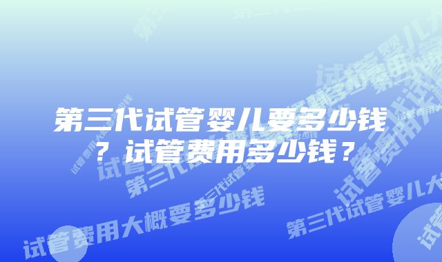 第三代试管婴儿要多少钱？试管费用多少钱？