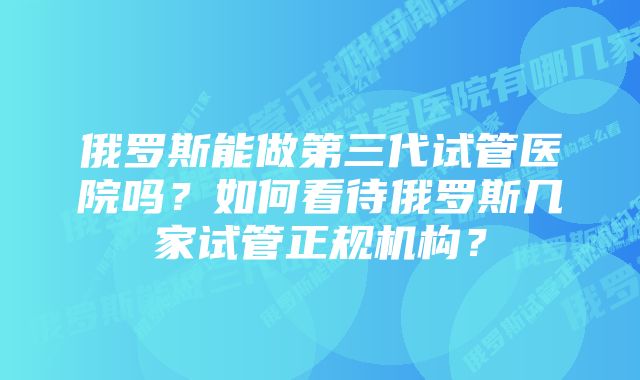 俄罗斯能做第三代试管医院吗？如何看待俄罗斯几家试管正规机构？