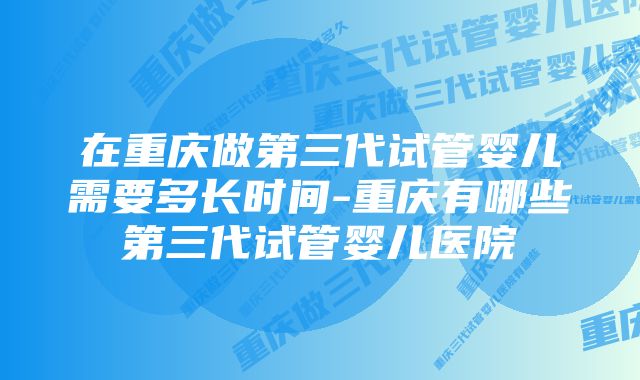 在重庆做第三代试管婴儿需要多长时间-重庆有哪些第三代试管婴儿医院