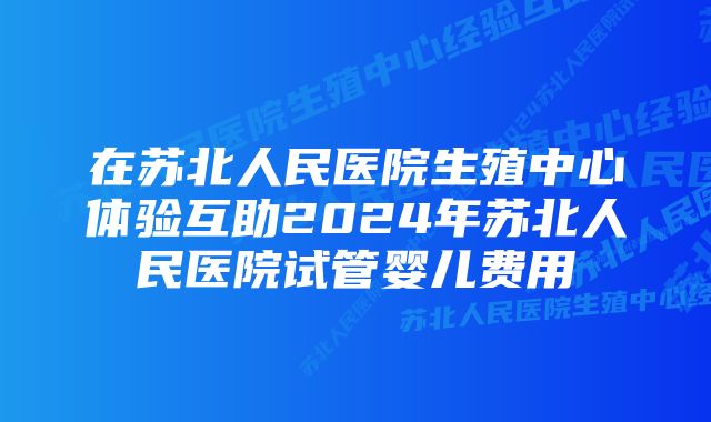 在苏北人民医院生殖中心体验互助2024年苏北人民医院试管婴儿费用