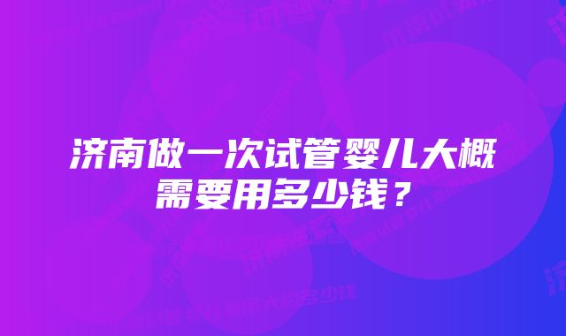 济南做一次试管婴儿大概需要用多少钱？