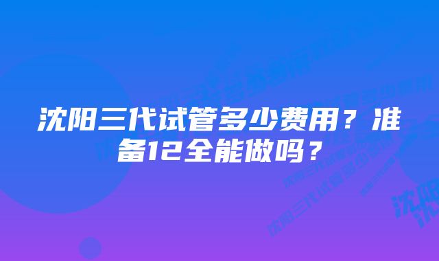 沈阳三代试管多少费用？准备12全能做吗？