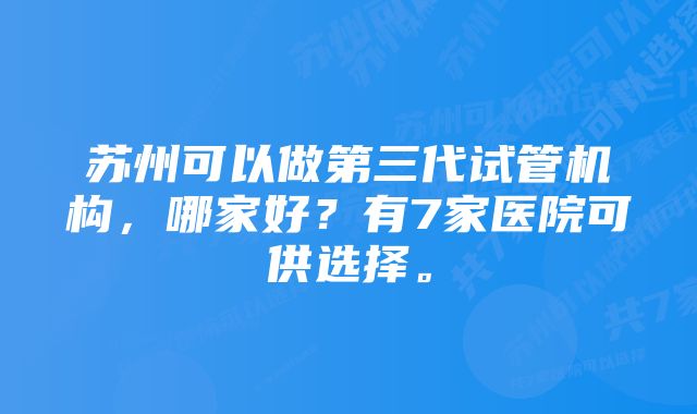 苏州可以做第三代试管机构，哪家好？有7家医院可供选择。