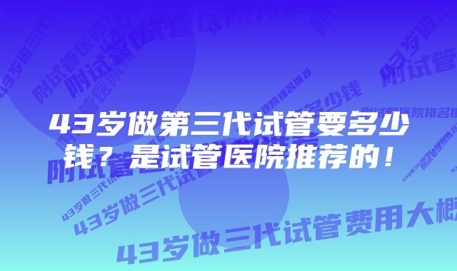 43岁做第三代试管要多少钱？是试管医院推荐的！