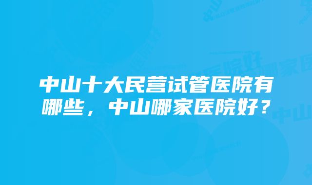 中山十大民营试管医院有哪些，中山哪家医院好？