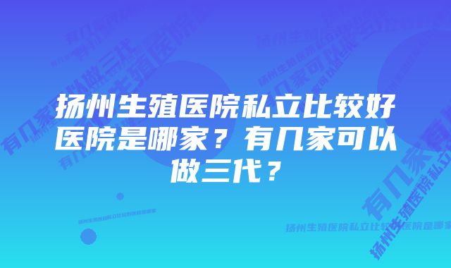 扬州生殖医院私立比较好医院是哪家？有几家可以做三代？