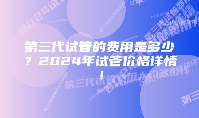 第三代试管的费用是多少？2024年试管价格详情！