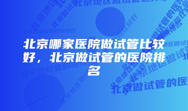 北京哪家医院做试管比较好，北京做试管的医院排名