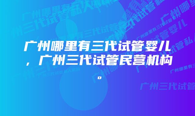 广州哪里有三代试管婴儿，广州三代试管民营机构。