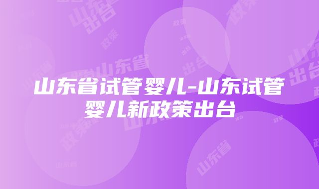 山东省试管婴儿-山东试管婴儿新政策出台