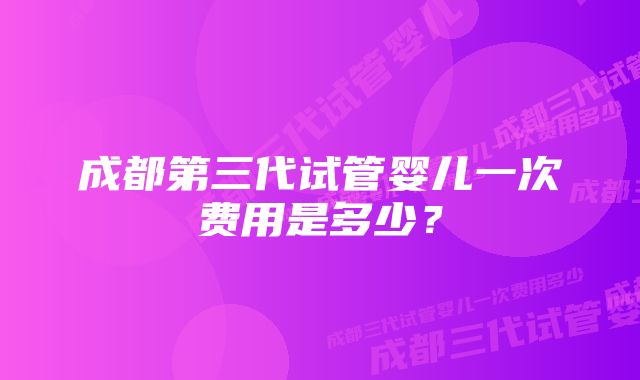 成都第三代试管婴儿一次费用是多少？